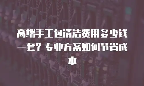 高端手工包清洁费用多少钱一套？专业方案如何节省成本