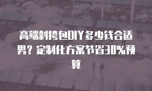 高端斜挎包DIY多少钱合适男？定制化方案节省30%预算