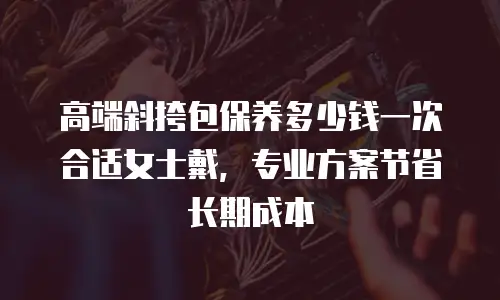 高端斜挎包保养多少钱一次合适女士戴，专业方案节省长期成本