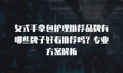 女式手拿包护理推荐品牌有哪些牌子好看推荐吗？专业方案解析