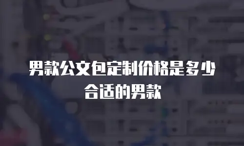 男款公文包定制价格是多少合适的男款