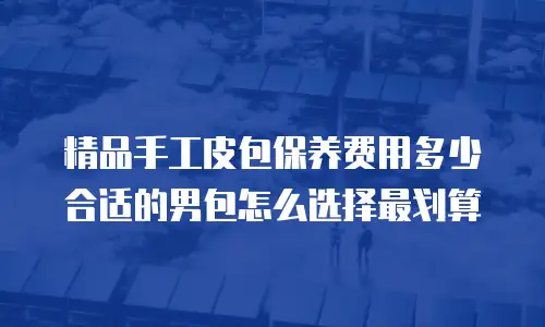 精品手工皮包保养费用多少合适的男包怎么选择最划算