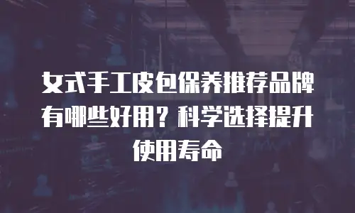 女式手工皮包保养推荐品牌有哪些好用？科学选择提升使用寿命