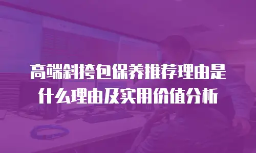 高端斜挎包保养推荐理由是什么理由及实用价值分析