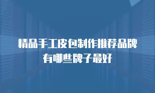 精品手工皮包制作推荐品牌有哪些牌子最好
