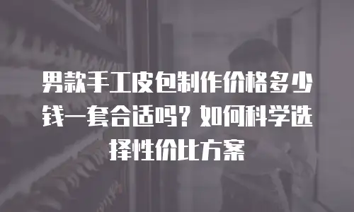 男款手工皮包制作价格多少钱一套合适吗？如何科学选择性价比方案