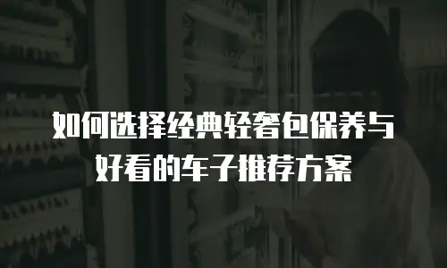 如何选择经典轻奢包保养与好看的车子推荐方案