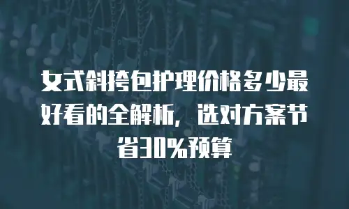 女式斜挎包护理价格多少最好看的全解析，选对方案节省30%预算