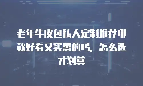 老年牛皮包私人定制推荐哪款好看又实惠的吗，怎么选才划算