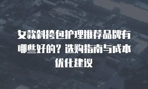 女款斜挎包护理推荐品牌有哪些好的？选购指南与成本优化建议