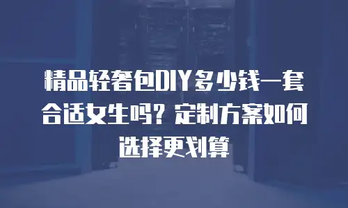 精品轻奢包DIY多少钱一套合适女生吗？定制方案如何选择更划算