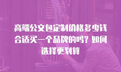 高端公文包定制价格多少钱合适买一个品牌的吗？如何选择更划算