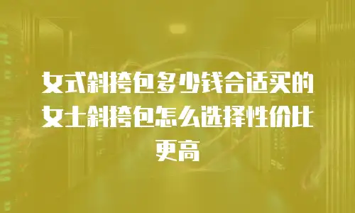 女式斜挎包多少钱合适买的女士斜挎包怎么选择性价比更高