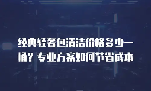 经典轻奢包清洁价格多少一桶？专业方案如何节省成本