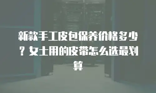 新款手工皮包保养价格多少？女士用的皮带怎么选最划算