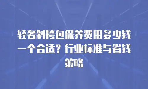 轻奢斜挎包保养费用多少钱一个合适？行业标准与省钱策略