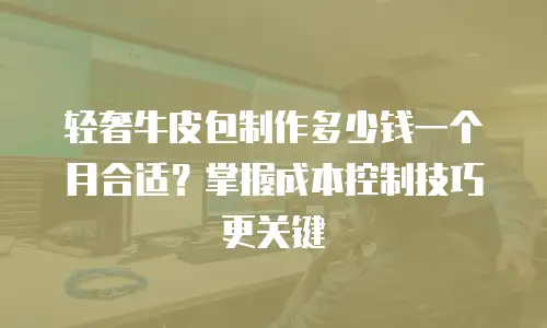 轻奢牛皮包制作多少钱一个月合适？掌握成本控制技巧更关键