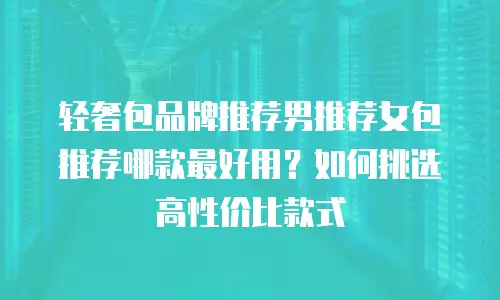 轻奢包品牌推荐男推荐女包推荐哪款最好用？如何挑选高性价比款式
