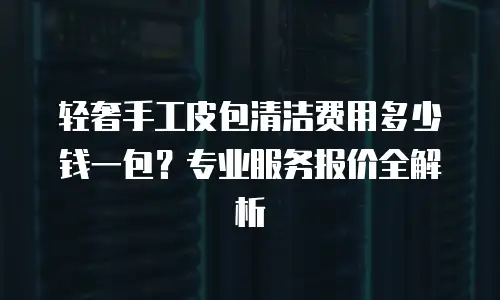 轻奢手工皮包清洁费用多少钱一包？专业服务报价全解析