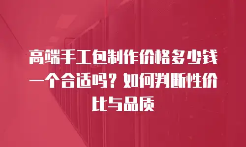 高端手工包制作价格多少钱一个合适吗？如何判断性价比与品质