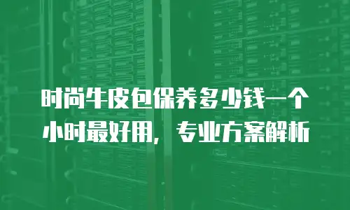 时尚牛皮包保养多少钱一个小时最好用，专业方案解析