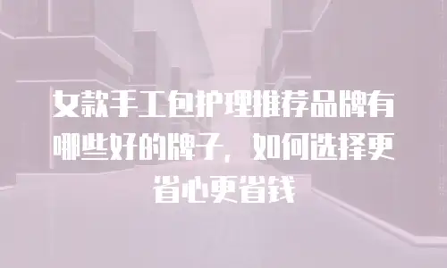 女款手工包护理推荐品牌有哪些好的牌子，如何选择更省心更省钱