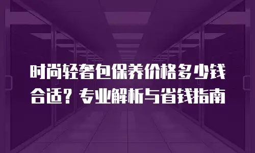 时尚轻奢包保养价格多少钱合适？专业解析与省钱指南