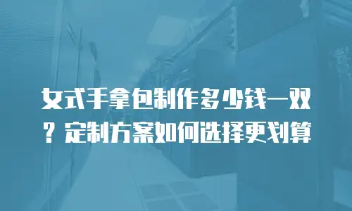 女式手拿包制作多少钱一双？定制方案如何选择更划算