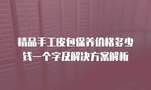 精品手工皮包保养价格多少钱一个字及解决方案解析