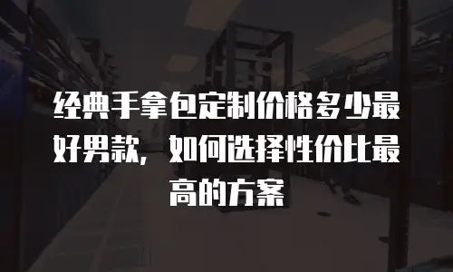 经典手拿包定制价格多少最好男款，如何选择性价比最高的方案