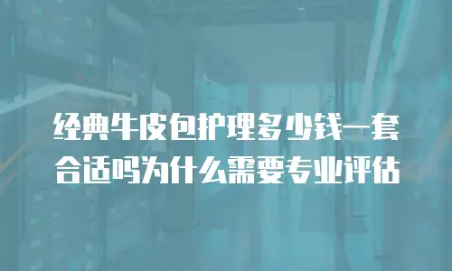 经典牛皮包护理多少钱一套合适吗为什么需要专业评估