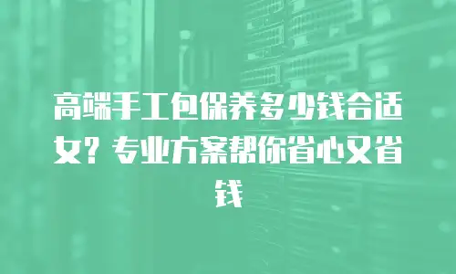 高端手工包保养多少钱合适女？专业方案帮你省心又省钱
