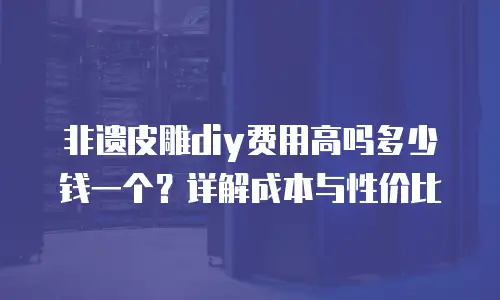 非遗皮雕diy费用高吗多少钱一个？详解成本与性价比