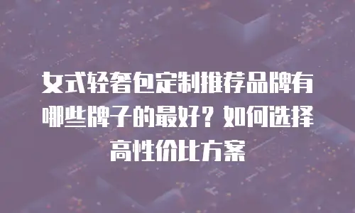 女式轻奢包定制推荐品牌有哪些牌子的最好？如何选择高性价比方案