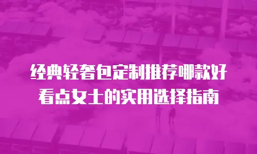 经典轻奢包定制推荐哪款好看点女士的实用选择指南