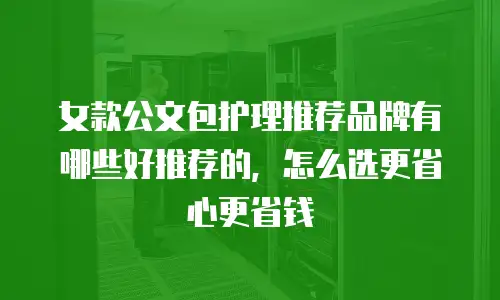 女款公文包护理推荐品牌有哪些好推荐的，怎么选更省心更省钱