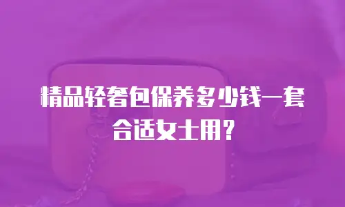 精品轻奢包保养多少钱一套合适女士用？