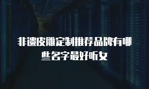 非遗皮雕定制推荐品牌有哪些名字最好听女