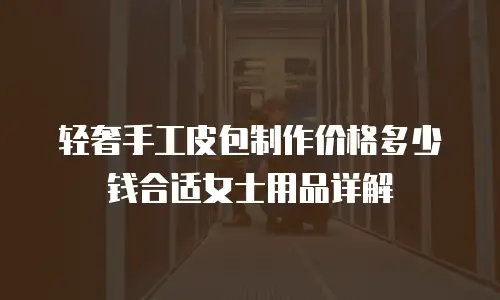 轻奢手工皮包制作价格多少钱合适女士用品详解