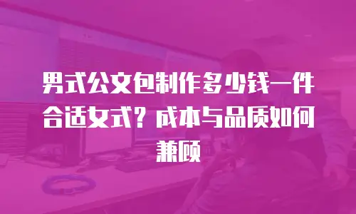 男式公文包制作多少钱一件合适女式？成本与品质如何兼顾