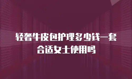 轻奢牛皮包护理多少钱一套合适女士使用吗