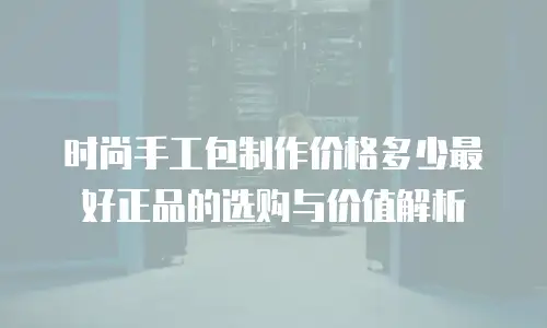 时尚手工包制作价格多少最好正品的选购与价值解析