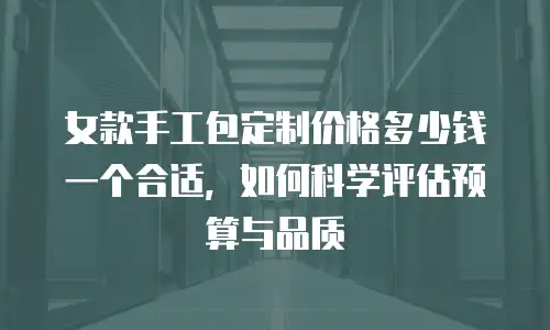 女款手工包定制价格多少钱一个合适，如何科学评估预算与品质