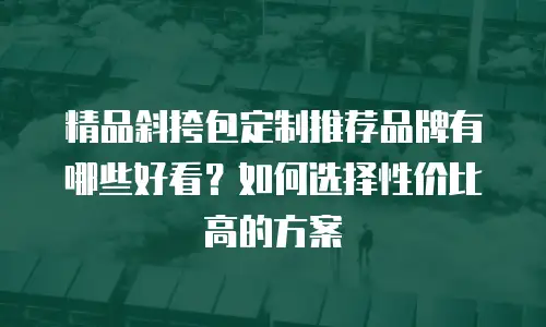精品斜挎包定制推荐品牌有哪些好看？如何选择性价比高的方案