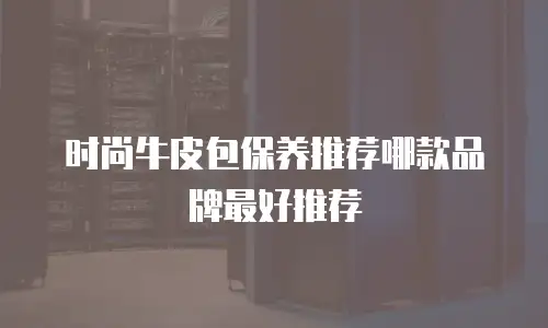 时尚牛皮包保养推荐哪款品牌最好推荐