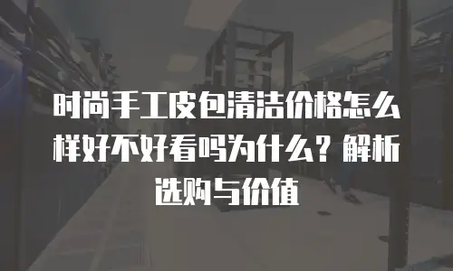 时尚手工皮包清洁价格怎么样好不好看吗为什么？解析选购与价值