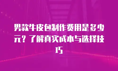 男款牛皮包制作费用是多少元？了解真实成本与选择技巧