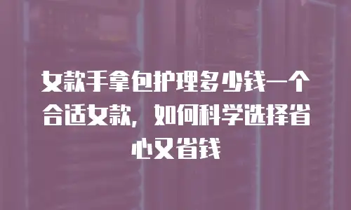 女款手拿包护理多少钱一个合适女款，如何科学选择省心又省钱