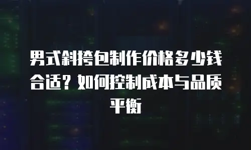 男式斜挎包制作价格多少钱合适？如何控制成本与品质平衡