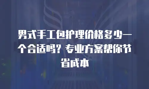 男式手工包护理价格多少一个合适吗？专业方案帮你节省成本
